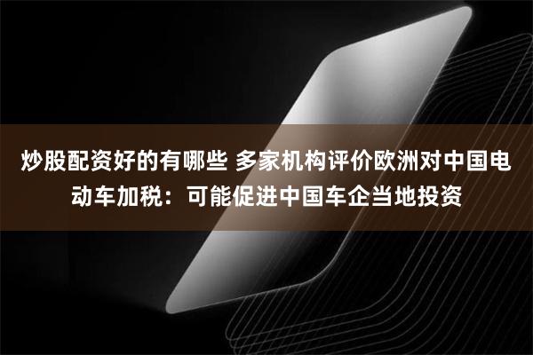 炒股配资好的有哪些 多家机构评价欧洲对中国电动车加税：可能促进中国车企当地投资