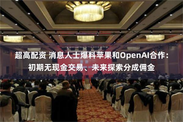 超高配资 消息人士爆料苹果和OpenAI合作：初期无现金交易、未来探索分成佣金