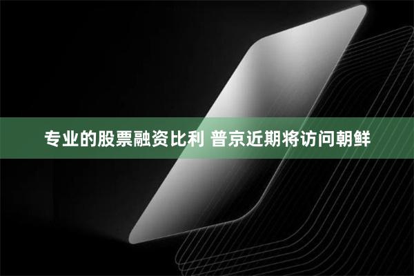 专业的股票融资比利 普京近期将访问朝鲜