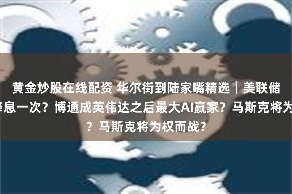 黄金炒股在线配资 华尔街到陆家嘴精选｜美联储今年仅降息一次？博通成英伟达之后最大AI赢家？马斯克将为权而战？