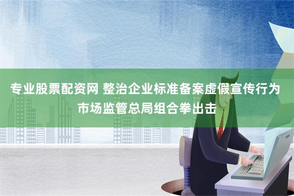 专业股票配资网 整治企业标准备案虚假宣传行为 市场监管总局组合拳出击