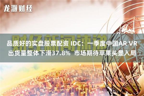 品质好的实盘股票配资 IDC：一季度中国AR VR出货量整体下滑37.8%  市场期待苹果头显入局