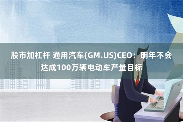 股市加杠杆 通用汽车(GM.US)CEO：明年不会达成100万辆电动车产量目标