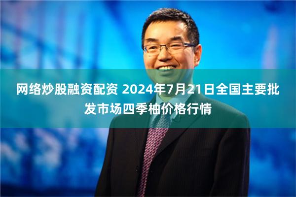 网络炒股融资配资 2024年7月21日全国主要批发市场四季柚价格行情