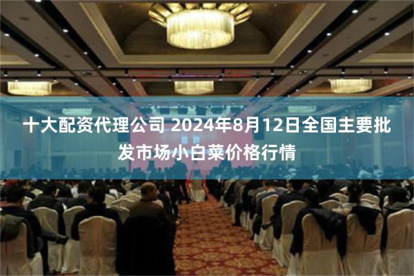 十大配资代理公司 2024年8月12日全国主要批发市场小白菜价格行情