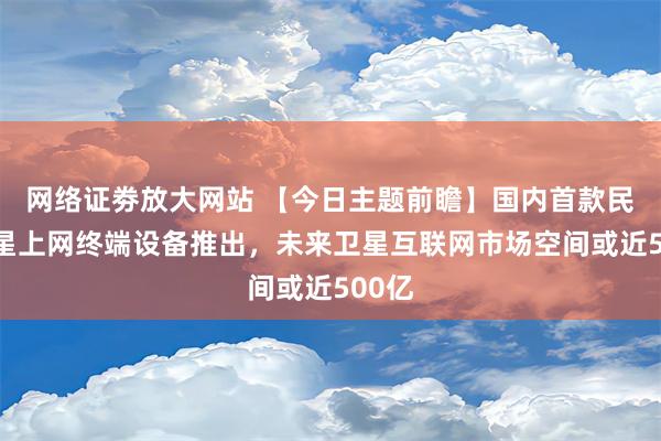 网络证劵放大网站 【今日主题前瞻】国内首款民用卫星上网终端设备推出，未来卫星互联网市场空间或近500亿