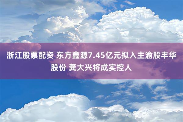 浙江股票配资 东方鑫源7.45亿元拟入主渝股丰华股份 龚大兴将成实控人