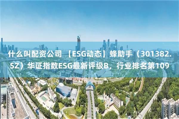 什么叫配资公司 【ESG动态】蜂助手（301382.SZ）华证指数ESG最新评级B，行业排名第109