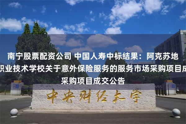 南宁股票配资公司 中国人寿中标结果：阿克苏地区中等职业技术学校关于意外保险服务的服务市场采购项目成交公告