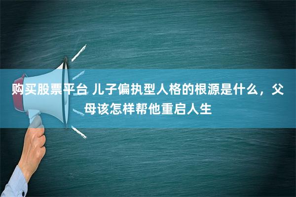 购买股票平台 儿子偏执型人格的根源是什么，父母该怎样帮他重启人生