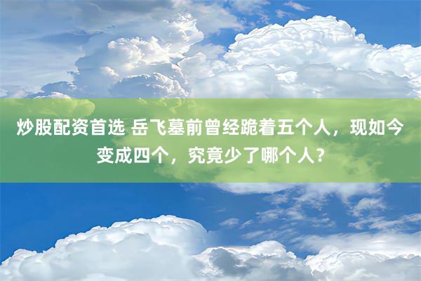 炒股配资首选 岳飞墓前曾经跪着五个人，现如今变成四个，究竟少了哪个人？