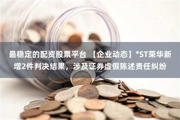 最稳定的配资股票平台 【企业动态】*ST荣华新增2件判决结果，涉及证券虚假陈述责任纠纷