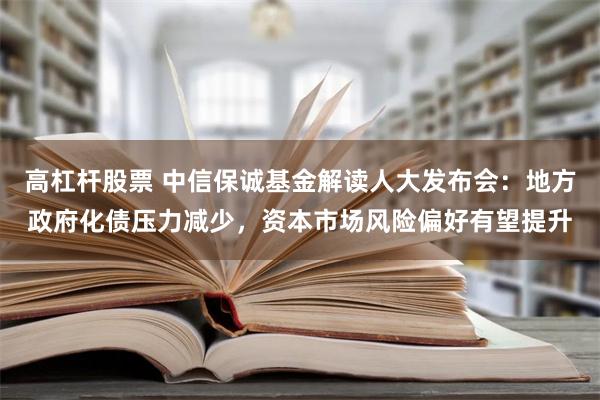 高杠杆股票 中信保诚基金解读人大发布会：地方政府化债压力减少，资本市场风险偏好有望提升