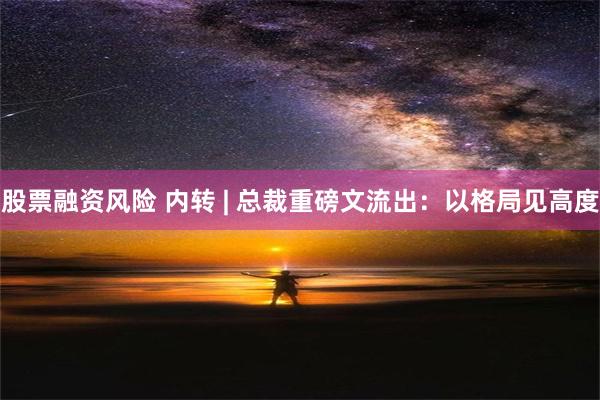 股票融资风险 内转 | 总裁重磅文流出：以格局见高度