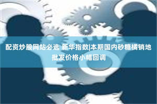 配资炒股网站必选 新华指数|本期国内砂糖橘销地批发价格小幅回调