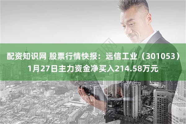 配资知识网 股票行情快报：远信工业（301053）1月27日主力资金净买入214.58万元