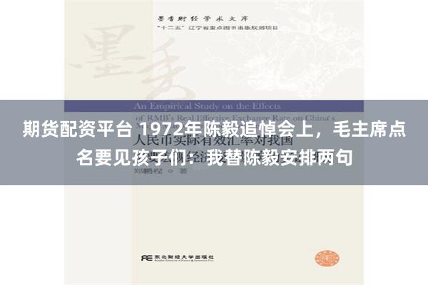 期货配资平台 1972年陈毅追悼会上，毛主席点名要见孩子们：我替陈毅安排两句